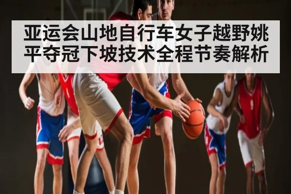 亚运会山地自行车女子越野姚平夺冠下坡技术全程节奏解析 | c7c7.app