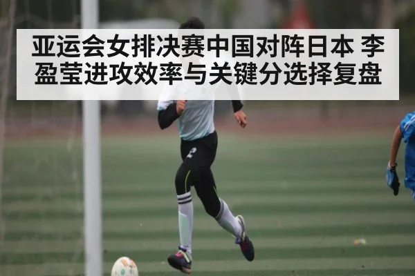 亚运会女排决赛中国对阵日本 李盈莹进攻效率与关键分选择复盘（c7c7.app）